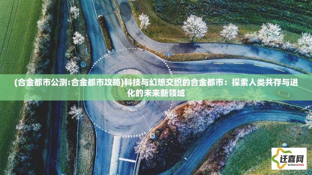 (合金都市公测:合金都市攻略)科技与幻想交织的合金都市：探索人类共存与进化的未来新领域