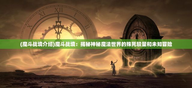 (魔斗战境介绍)魔斗战境：揭秘神秘魔法世界的殊死较量和未知冒险