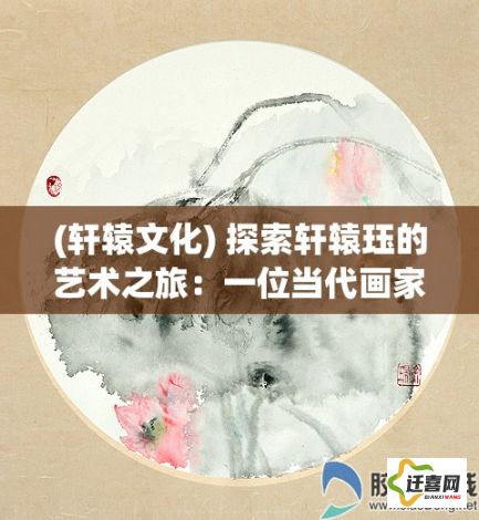 (轩辕文化) 探索轩辕珏的艺术之旅：一位当代画家的创作哲学与美学探究