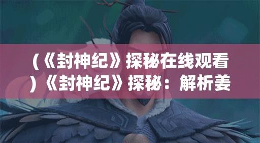 (《封神纪》探秘在线观看) 《封神纪》探秘：解析姜子牙智谋与众神之战，道教神话如何影响中国文化？