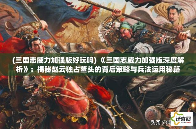 (三国志威力加强版好玩吗) 《三国志威力加强版深度解析》：揭秘赵云独占鳌头的背后策略与兵法运用秘籍